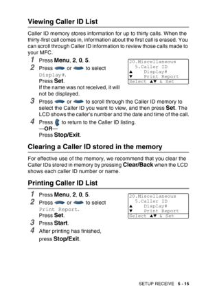 Page 95
SETUP RECEIVE   5 - 15
Viewing Caller ID List
Caller ID memory stores information for up to thirty calls. When the 
thirty-first call comes in, information about the first call is erased. You 
can scroll through Caller ID information to review those calls made to 
your MFC.
1Press Menu, 2, 0, 5.
2Press   or   to select 
Display#.
Press 
Set.
If the name was not received, it will 
not be displayed.
3Press   or   to scroll through the Caller ID memory to 
select the Caller ID you want to view, and then...