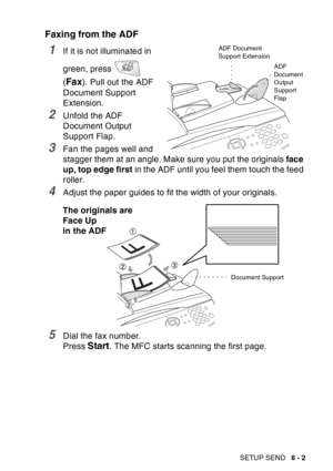 Page 97
SETUP SEND   6 - 2
Faxing from the ADF
1If it is not illuminated in 
green, press   
(
Fax). Pull out the ADF 
Document Support 
Extension.
2Unfold the ADF 
Document Output 
Support Flap.
3Fan the pages well and 
stagger them at an angle. Make sure you put the originals  face 
up, top edge first  in the ADF until you feel them touch the feed 
roller. 
4Adjust the paper guides to fit the width of your originals.
5Dial the fax number.
Press 
Start. The MFC starts scanning the first page.
ADF Document...