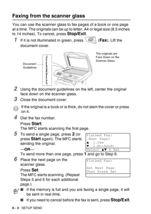 Page 98
6 - 3   SETUP SEND
Faxing from the scanner glass
You can use the scanner glass to fax pages of a book or one page 
at a time. The originals can be up to letter, A4 or legal size (8.5 inches 
to 14 inches). To cancel, press 
Stop/Exit.
1If it is not illuminated in green, press   (Fax). Lift the 
document cover.
2Using the document guidelines on the left, center the original 
face down on the scanner glass.
3Close the document cover.
4Dial the fax number.
Press 
Start. 
The MFC starts scanning the first...