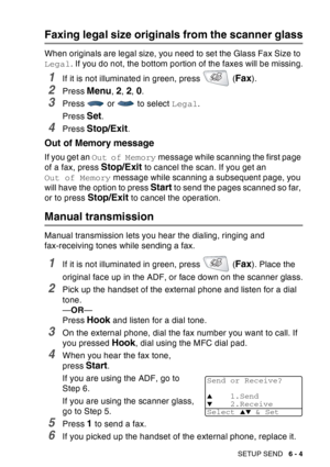 Page 99
SETUP SEND   6 - 4
Faxing legal size originals from the scanner glass
When originals are legal size, you need to set the Glass Fax Size to 
Legal. If you do not, the bottom portion of the faxes will be missing.
1If it is not illuminated in green, press   (Fax).
2Press Menu, 2, 2, 0.
3Press   or   to select  Legal.
Press 
Set.
4Press Stop/Exit.
Out of Memory message
If you get an  Out of Memory  message while scanning the first page 
of a fax, press 
Stop/Exit to cancel the scan. If you get an 
Out of...