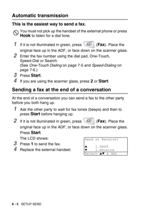 Page 100
6 - 5   SETUP SEND
Automatic transmission
This is the easiest way to send a fax.
1If it is not illuminated in green, press   (Fax). Place the 
original face up in the ADF, or face down on the scanner glass.
2Enter the fax number using the dial pad, One-Touch, 
Speed-Dial or Search.
(See  One-Touch Dialing  on page 7-5 and Speed-Dialing on 
page 7-6.)
3Press Start.
4If you are using the scanner glass, press 2 or Start.
Sending a fax at the end of a conversation
At the end of a conversation you can send a...