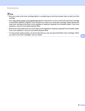 Page 101Routine Maintenance 
95
5
Note
• Be sure to seal up the toner cartridge tightly in a suitable bag so that toner powder does not spill out of the 
cartridge.
• Go to http://www.brother.com/original/index.html
 for instructions on how to return the used toner cartridge 
to the brother collection program. If you choose not to return your used toner cartridge, please discard the 
used toner cartridge according to local regulations, keeping it separate from domestic waste. If you have 
questions, call your...