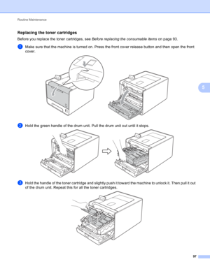 Page 103Routine Maintenance 
97
5
Replacing the toner cartridges5
Before you replace the toner cartridges, see Before replacing the consumable items on page 93.
aMake sure that the machine is turned on. Press the front cover release button and then open the front 
cover.
 
bHold the green handle of the drum unit. Pull the drum unit out until it stops. 
cHold the handle of the toner cartridge and slightly push it toward the machine to unlock it. Then pull it out 
of the drum unit. Repeat this for all the toner...