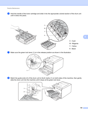 Page 110Routine Maintenance 
104
5
fHold the handle of the toner cartridge and slide it into the appropriate colored section of the drum unit 
until it clicks into place.
gMake sure the green lock lever (1) is in the release position as shown in the illustration.  
hMatch the guide ends (2) of the drum unit to the c marks (1) on both sides of the machine, then gently 
slide the drum unit into the machine until it stops at the green lock lever.
    
C - Cyan
M - Magenta
Y - Yellow
K - Black
C
M
Y
K
1
1
2 