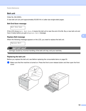 Page 112Routine Maintenance 
106
5
Belt unit5
Order No. BU-300CL
A new belt unit can print approximately 50,000 A4 or Letter size single-sided pages.
Belt End Soon message5
 
Belt End Soon
If the LCD shows Belt End Soon, it means the belt unit is near the end of its life. Buy a new belt unit and 
have it ready before you get a Replace Belt message.
Replace Belt message5
When the following message appears on the LCD, you need to replace the belt unit.
 
Replace Belt
IMPORTANT
Damage caused by incorrect handling...