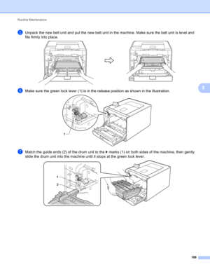 Page 114Routine Maintenance 
108
5
eUnpack the new belt unit and put the new belt unit in the machine. Make sure the belt unit is level and 
fits firmly into place.
 
fMake sure the green lock lever (1) is in the release position as shown in the illustration. 
gMatch the guide ends (2) of the drum unit to the c marks (1) on both sides of the machine, then gently 
slide the drum unit into the machine until it stops at the green lock lever.
 
1
1
2 