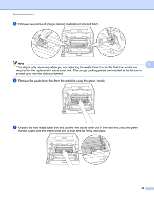Page 118Routine Maintenance 
112
5
eRemove two pieces of orange packing material and discard them. 
Note
This step is only necessary when you are replacing the waste toner box for the first time, and is not 
required for the replacement waste toner box. The orange packing pieces are installed at the factory to 
protect your machine during shipment.
 
fRemove the waste toner box from the machine using the green handle. 
gUnpack the new waste toner box and put the new waste toner box in the machine using the green...