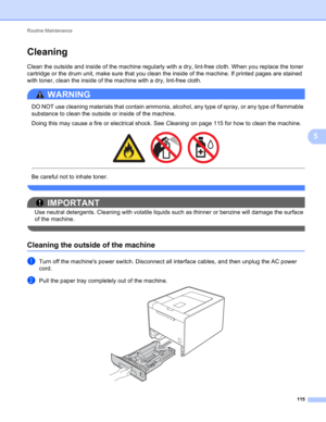 Page 121Routine Maintenance 
115
5
Cleaning5
Clean the outside and inside of the machine regularly with a dry, lint-free cloth. When you replace the toner 
cartridge or the drum unit, make sure that you clean the inside of the machine. If printed pages are stained 
with toner, clean the inside of the machine with a dry, lint-free cloth.
WARNING 
DO NOT use cleaning materials that contain ammonia, alcohol, any type of spray, or any type of flammable 
substance to clean the outside or inside of the machine.
Doing...