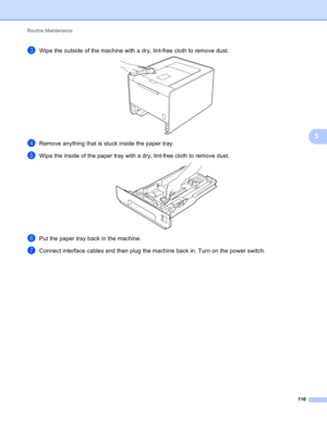 Page 122Routine Maintenance 
116
5
cWipe the outside of the machine with a dry, lint-free cloth to remove dust. 
dRemove anything that is stuck inside the paper tray.
eWipe the inside of the paper tray with a dry, lint-free cloth to remove dust. 
fPut the paper tray back in the machine.
gConnect interface cables and then plug the machine back in. Turn on the power switch. 