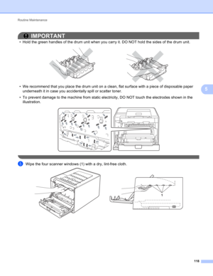 Page 124Routine Maintenance 
118
5
IMPORTANT
• Hold the green handles of the drum unit when you carry it. DO NOT hold the sides of the drum unit.
 
• We recommend that you place the drum unit on a clean, flat surface with a piece of disposable paper 
underneath it in case you accidentally spill or scatter toner.
• To prevent damage to the machine from static electricity, DO NOT touch the electrodes shown in the 
illustration.
 
 
eWipe the four scanner windows (1) with a dry, lint-free cloth. 
1 