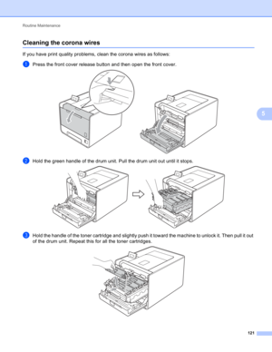 Page 127Routine Maintenance 
121
5
Cleaning the corona wires5
If you have print quality problems, clean the corona wires as follows:
aPress the front cover release button and then open the front cover. 
bHold the green handle of the drum unit. Pull the drum unit out until it stops. 
cHold the handle of the toner cartridge and slightly push it toward the machine to unlock it. Then pull it out 
of the drum unit. Repeat this for all the toner cartridges.
  