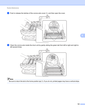 Page 128Routine Maintenance 
122
5
dPush to release the latches of the corona wire cover (1), and then open the cover. 
eClean the corona wire inside the drum unit by gently sliding the green tab from left to right and right to 
left several times. 
 
Note
Be sure to return the tab to the home position (a) (1). If you do not, printed pages may have a vertical stripe.
 
1
1 