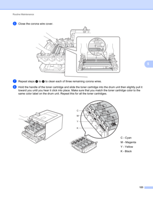 Page 129Routine Maintenance 
123
5
fClose the corona wire cover.  
gRepeat steps d to f to clean each of three remaining corona wires.
hHold the handle of the toner cartridge and slide the toner cartridge into the drum unit then slightly pull it 
toward you until you hear it click into place. Make sure that you match the toner cartridge color to the 
same color label on the drum unit. Repeat this for all the toner cartridges.
  
C - Cyan
M - Magenta
Y - Yellow
K - Black
C
M
Y
K 