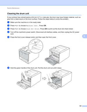 Page 131Routine Maintenance 
125
5
Cleaning the drum unit5
If your printout has colored spots at 94 mm (3.7 in.) intervals, the drum may have foreign material, such as 
glue from a label stuck on the drum surface. Follow the steps below to solve the problem.
aMake sure the machine is in the ready state.
bPress + or - to choose Machine Info.. Press OK.
cPress + or - to choose Drum Dot Print. Press OK to print out the drum dot check sheet. 
dTurn off the machines power switch. Disconnect all interface cables, and...