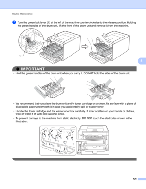 Page 132Routine Maintenance 
126
5
gTurn the green lock lever (1) at the left of the machine counterclockwise to the release position. Holding 
the green handles of the drum unit, lift the front of the drum unit and remove it from the machine.
 
IMPORTANT
• Hold the green handles of the drum unit when you carry it. DO NOT hold the sides of the drum unit.
 
• We recommend that you place the drum unit and/or toner cartridge on a clean, flat surface with a piece of 
disposable paper underneath it in case you...
