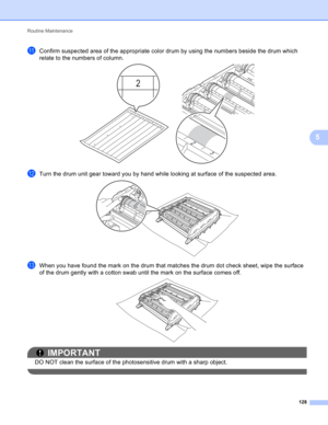 Page 134Routine Maintenance 
128
5
kConfirm suspected area of the appropriate color drum by using the numbers beside the drum which 
relate to the numbers of column.
 
lTurn the drum unit gear toward you by hand while looking at surface of the suspected area. 
mWhen you have found the mark on the drum that matches the drum dot check sheet, wipe the surface 
of the drum gently with a cotton swab until the mark on the surface comes off.
 
IMPORTANT
DO NOT clean the surface of the photosensitive drum with a sharp...