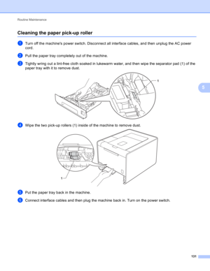 Page 137Routine Maintenance 
131
5
Cleaning the paper pick-up roller5
aTurn off the machines power switch. Disconnect all interface cables, and then unplug the AC power 
cord.
bPull the paper tray completely out of the machine.
cTightly wring out a lint-free cloth soaked in lukewarm water, and then wipe the separator pad (1) of the 
paper tray with it to remove dust.
 
dWipe the two pick-up rollers (1) inside of the machine to remove dust. 
ePut the paper tray back in the machine.
fConnect interface cables and...