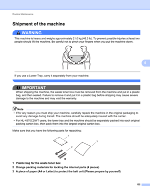 Page 138Routine Maintenance 
132
5
Shipment of the machine5
WARNING 
This machine is heavy and weighs approximately 21.0 kg (46.3 lb). To prevent possible injuries at least two 
people should lift the machine. Be careful not to pinch your fingers when you put the machine down.
 
 
 
If you use a Lower Tray, carry it separately from your machine.
 
IMPORTANT
When shipping the machine, the waste toner box must be removed from the machine and put in a plastic 
bag, and then sealed. Failure to remove it and put it...