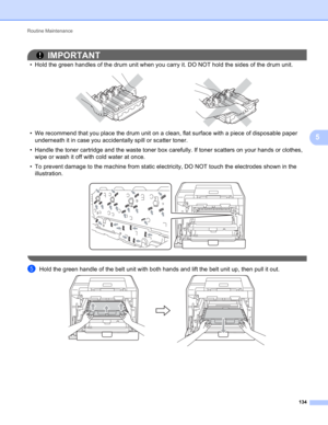 Page 140Routine Maintenance 
134
5
IMPORTANT
• Hold the green handles of the drum unit when you carry it. DO NOT hold the sides of the drum unit.
 
• We recommend that you place the drum unit on a clean, flat surface with a piece of disposable paper 
underneath it in case you accidentally spill or scatter toner.
• Handle the toner cartridge and the waste toner box carefully. If toner scatters on your hands or clothes, 
wipe or wash it off with cold water at once.
• To prevent damage to the machine from static...