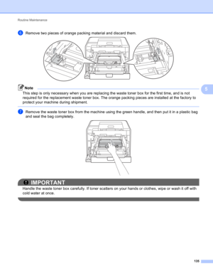 Page 141Routine Maintenance 
135
5
fRemove two pieces of orange packing material and discard them. 
Note
This step is only necessary when you are replacing the waste toner box for the first time, and is not 
required for the replacement waste toner box. The orange packing pieces are installed at the factory to 
protect your machine during shipment. 
 
gRemove the waste toner box from the machine using the green handle, and then put it in a plastic bag 
and seal the bag completely.
 
IMPORTANT
Handle the waste...