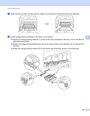 Page 142Routine Maintenance 
136
5
hSlide the belt unit back into the machine. Make sure the belt unit is level and fits firmly into place. 
iInstall orange packing materials to the drum unit as follows:
Install one orange packing material (1) to secure the toner cartridges to the drum unit on the left and 
right sides respectively.
Install one orange packing material (2) to the drums side surface on the left side only, as viewed from 
the front.
Install one orange packing material (3) to the drums side...