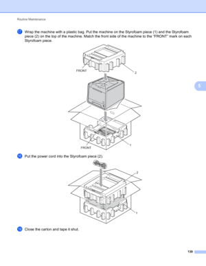 Page 145Routine Maintenance 
139
5
qWrap the machine with a plastic bag. Put the machine on the Styrofoam piece (1) and the Styrofoam 
piece (2) on the top of the machine. Match the front side of the machine to the “FRONT” mark on each 
Styrofoam piece.
 
rPut the power cord into the Styrofoam piece (2). 
sClose the carton and tape it shut.
FRONT FRONT
2
1
2
1 