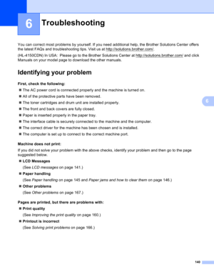 Page 146140
6
6
You can correct most problems by yourself. If you need additional help, the Brother Solutions Center offers 
the latest FAQs and troubleshooting tips. Visit us at http://solutions.brother.com/
.
(HL-4150CDN) In USA:  Please go to the Brother Solutions Center at http://solutions.brother.com/
 and click 
Manuals on your model page to download the other manuals.
Identifying your problem6
First, check the following:6
The AC power cord is connected properly and the machine is turned on.
All of the...