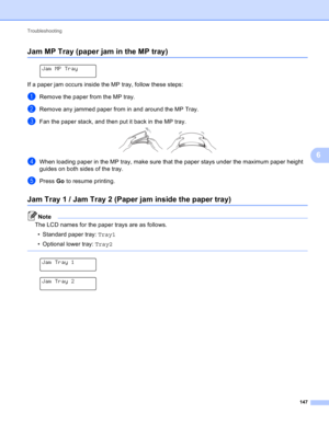 Page 153Troubleshooting 
147
6
Jam MP Tray (paper jam in the MP tray)6
 
Jam MP Tray
If a paper jam occurs inside the MP tray, follow these steps:
aRemove the paper from the MP tray.
bRemove any jammed paper from in and around the MP Tray.
cFan the paper stack, and then put it back in the MP tray. 
dWhen loading paper in the MP tray, make sure that the paper stays under the maximum paper height 
guides on both sides of the tray.
ePress Go to resume printing.
Jam Tray 1 / Jam Tray 2 (Paper jam inside the paper...