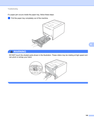 Page 154Troubleshooting 
148
6
If a paper jam occurs inside the paper tray, follow these steps:
aPull the paper tray completely out of the machine. 
WARNING 
DO NOT touch the shaded parts shown in the illustration. These rollers may be rotating at high speed and 
can pinch or entrap your hand.
 
  