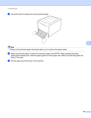Page 155Troubleshooting 
149
6
bUse both hands to slowly pull out the jammed paper. 
Note
Pulling out the jammed paper downward allows you to remove the paper easier.
 
cMake sure that the paper is below the maximum paper mark (bbb). While pressing the green 
paper-guide release lever, slide the paper guides to fit the paper size. Make sure that the guides are 
firmly in the slots.
dPut the paper tray firmly back in the machine. 