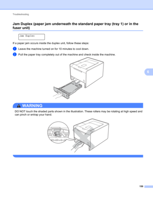 Page 156Troubleshooting 
150
6
Jam Duplex (paper jam underneath the standard paper tray (tray 1) or in the 
fuser unit)6
 
Jam Duplex
If a paper jam occurs inside the duplex unit, follow these steps:
aLeave the machine turned on for 10 minutes to cool down.
bPull the paper tray completely out of the machine and check inside the machine. 
WARNING 
DO NOT touch the shaded parts shown in the illustration. These rollers may be rotating at high speed and 
can pinch or entrap your hand.
 
  