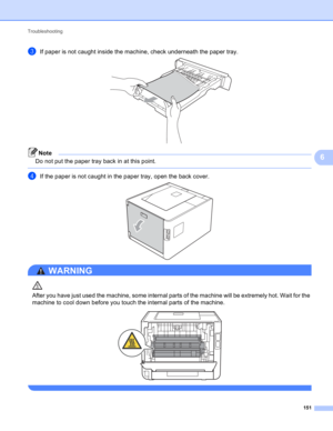 Page 157Troubleshooting 
151
6
cIf paper is not caught inside the machine, check underneath the paper tray. 
Note
Do not put the paper tray back in at this point.
 
dIf the paper is not caught in the paper tray, open the back cover. 
WARNING 
After you have just used the machine, some internal parts of the machine will be extremely hot. Wait for the 
machine to cool down before you touch the internal parts of the machine.
 
  