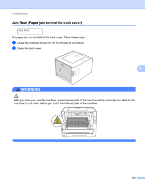 Page 159Troubleshooting 
153
6
Jam Rear (Paper jam behind the back cover)6
 
Jam Rear
If a paper jam occurs behind the back cover, follow these steps:
aLeave the machine turned on for 10 minutes to cool down.
bOpen the back cover. 
WARNING 
After you have just used the machine, some internal parts of the machine will be extremely hot. Wait for the 
machine to cool down before you touch the internal parts of the machine.
 
  