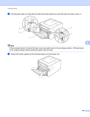 Page 160Troubleshooting 
154
6
cPull the green tabs (2) at the left and right hand sides toward you and fold down the fuser cover (1). 
Note
If the envelope levers (3) inside the back cover are pulled down to the envelope position,  lift these levers 
to the original position before pulling the green tabs (2) down.
 
dUsing both hands, gently pull the jammed paper out of the fuser unit. 
12
3 2
3 