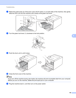 Page 165Troubleshooting 
159
6
gMatch the guide ends (2) of the drum unit to the c marks (1) on both sides of the machine, then gently 
slide the drum unit into the machine until it stops at the green lock lever.
 
hTurn the green lock lever (1) clockwise to the lock position. 
iPush the drum unit in until it stops. 
jClose the front cover of the machine.
Note
If you turn off the machine during Jam Inside, the machine will print incomplete data from your computer. 
Before you turn on the machine, delete the...
