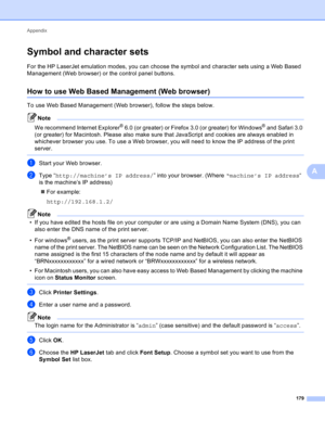 Page 185Appendix 
179
A
Symbol and character setsA
For the HP LaserJet emulation modes, you can choose the symbol and character sets using a Web Based 
Management (Web browser) or the control panel buttons.
How to use Web Based Management (Web browser)A
To use Web Based Management (Web browser), follow the steps below.
Note
We recommend Internet Explorer® 6.0 (or greater) or Firefox 3.0 (or greater) for Windows® and Safari 3.0 
(or greater) for Macintosh. Please also make sure that JavaScript and cookies are...