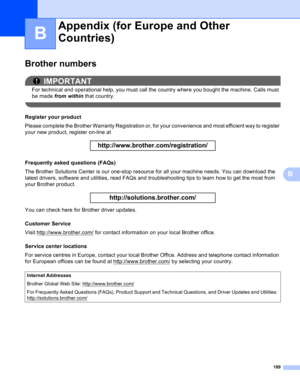 Page 195189
B
B
Brother numbersB
IMPORTANT
For technical and operational help, you must call the country where you bought the machine. Calls must 
be made from within that country.
 
Register your productB
Please complete the Brother Warranty Registration or, for your convenience and most efficient way to register 
your new product, register on-line at
 
http://www.brother.com/registration/
 
Frequently asked questions (FAQs)B
The Brother Solutions Center is our one-stop resource for all your machine needs. You...