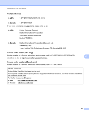 Page 197Appendix (for USA and Canada) 
191
C
Customer ServiceC
If you have comments or suggestions, please write us at:
Service center locator (USA only)
C
For the location of a Brother authorized service center, call 1-877-BROTHER (1-877-276-8437),
or visit us on-line at http://www.brother-usa.com/service/
.
Service center locations (Canada only)
C
For the location of a Brother authorized service center, call 1-877-BROTHERIn USA:1-877-BROTHER (1-877-276-8437)
In Canada:1-877-BROTHER
In USA:Printer Customer...