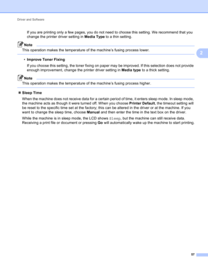 Page 63Driver and Software 
57
2
If you are printing only a few pages, you do not need to choose this setting. We recommend that you 
change the printer driver setting in Media Type to a thin setting.
Note
This operation makes the temperature of the machine’s fusing process lower.
 
•Improve Toner Fixing
If you choose this setting, the toner fixing on paper may be improved. If this selection does not provide 
enough improvement, change the printer driver setting in Media type to a thick setting.
Note
This...