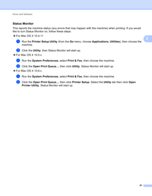 Page 67Driver and Software 
61
2
Status Monitor2
This reports the machine status (any errors that may happen with the machine) when printing. If you would 
like to turn Status Monitor on, follow these steps:
For Mac OS X 10.4.11
aRun the Printer Setup Utility (from the Go menu, choose Applications, Utilities), then choose the 
machine.
bClick the Utility, then Status Monitor will start up.
For Mac OS X 10.5.x
aRun the System Preferences, select Print & Fax, then choose the machine.
bClick the Open Print...