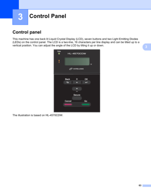 Page 6963
3
3
Control panel3
This machine has one back lit Liquid Crystal Display (LCD), seven buttons and two Light Emitting Diodes 
(LEDs) on the control panel. The LCD is a two-line, 16 characters per line display and can be tilted up to a 
vertical position. You can adjust the angle of the LCD by tilting it up or down.
 
The illustration is based on HL-4570CDW.
Control Panel3 