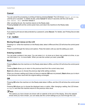 Page 71Control Panel 
65
3
Cancel3
You can cancel the processing or printing of data by pressing Cancel. The LCD shows Cancel printing. 
until the job is canceled. To delete all jobs, press Cancel for about 4 seconds until the LCD shows 
Job Cancel (All) and then release it.
After canceling the job, the machine returns to the Ready state.
Pressing Cancel will exit the control panel menu and return the machine to the Ready state.
Secure3
If you want to print secure data protected by a password, press Secure. For...