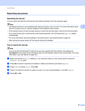 Page 75Control Panel 
69
3
Reprinting documents3
Reprinting the last job3
You can reprint the data from the last print job without sending it from the computer again.
Note
• The Reprint function is not available when Secure Function Lock 2.0 is On. For more information about 
Secure Function Lock 2.0, see the Chapter 6 of the Network Users Guide.
• If the machine does not have enough memory to spool the print job data, it will not print the document.
• If you wait 30 seconds to continue the control panel...