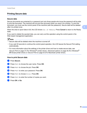 Page 76Control Panel 
70
3
Printing Secure data3
Secure data3
Secure documents are protected by a password and only those people who know the password will be able 
to print the document. The machine will not print the document when you send it for printing. To print the 
document, you must use the control panel of the machine (with the password). Secure data will be deleted 
after it is printed once.
When the area to spool data is full, the LCD shows Out of Memory. Press Cancel to return to the Ready 
state....