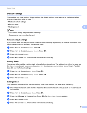 Page 88Control Panel 
82
3
Default settings3
The machine has three levels of default settings; the default settings have been set at the factory before 
shipment (see Menu table on page 71).
Network default settings
Factory reset
Settings reset
Note
• You cannot modify the preset default settings.
• Page counter can never be changed.
 
Network default settings3
If you want to reset only the print server back to its default settings (by resetting all network information such 
as the password and IP address),...