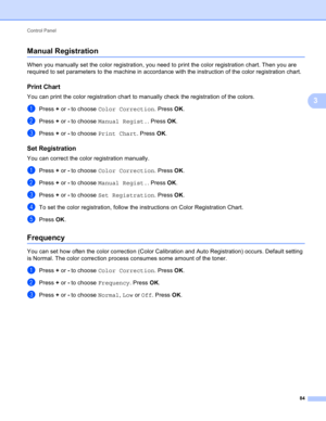 Page 90Control Panel 
84
3
Manual Registration3
When you manually set the color registration, you need to print the color registration chart. Then you are 
required to set parameters to the machine in accordance with the instruction of the color registration chart.
Print Chart3
You can print the color registration chart to manually check the registration of the colors.
aPress + or - to choose Color Correction. Press OK.
bPress + or - to choose Manual Regist.. Press OK.
cPress + or - to choose Print Chart. Press...