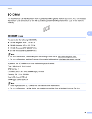Page 92Option 
86
4
SO-DIMM4
The machine has 128 MB of standard memory and one slot for optional memory expansion. You can increase 
the memory up to a maximum of 384 MB by installing one SO-DIMM (Small Outline Dual In-line Memory 
Module).
 
SO-DIMM types4
You can install the following SO-DIMMs:
128 MB Kingston KTH-LJ2015/128
256 MB Kingston KTH-LJ2015/256
128 MB Transcend TS128MHP422A
256 MB Transcend TS256MHP423A
Note
• For more information, visit the Kingston Technologys Web site at...