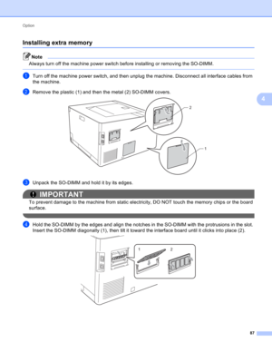 Page 93Option 
87
4
Installing extra memory4
Note
Always turn off the machine power switch before installing or removing the SO-DIMM.
 
aTurn off the machine power switch, and then unplug the machine. Disconnect all interface cables from 
the machine.
bRemove the plastic (1) and then the metal (2) SO-DIMM covers. 
cUnpack the SO-DIMM and hold it by its edges.
IMPORTANT
To prevent damage to the machine from static electricity, DO NOT touch the memory chips or the board 
surface.
 
dHold the SO-DIMM by the edges...