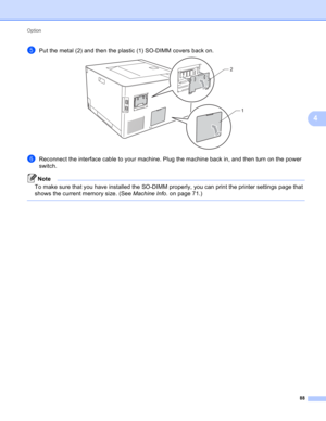 Page 94Option 
88
4
ePut the metal (2) and then the plastic (1) SO-DIMM covers back on. 
fReconnect the interface cable to your machine. Plug the machine back in, and then turn on the power 
switch.
Note
To make sure that you have installed the SO-DIMM properly, you can print the printer settings page that 
shows the current memory size. (See Machine Info. on page 71.)
 
2
1 