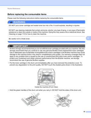Page 99Routine Maintenance 
93
5
Before replacing the consumable items5
Please read the following instructions before replacing the consumable items.
WARNING 
DO NOT put a toner cartridge and waste toner box into a fire. It could explode, resulting in injuries.
  
DO NOT use cleaning materials that contain ammonia, alcohol, any type of spray, or any type of flammable 
substance to clean the outside or inside of the machine. Doing this may cause a fire or electrical shock. See 
Cleaning on page 115 for how to...
